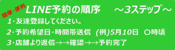 LINE予約の順序
1．友だち登録してください
2．予約希望日と時間帯を送信
3．店舗より返信→確認→予約完了